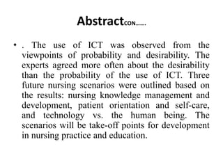 AbstractCON…….
• . The use of ICT was observed from the
viewpoints of probability and desirability. The
experts agreed more often about the desirability
than the probability of the use of ICT. Three
future nursing scenarios were outlined based on
the results: nursing knowledge management and
development, patient orientation and self-care,
and technology vs. the human being. The
scenarios will be take-off points for development
in nursing practice and education.
 