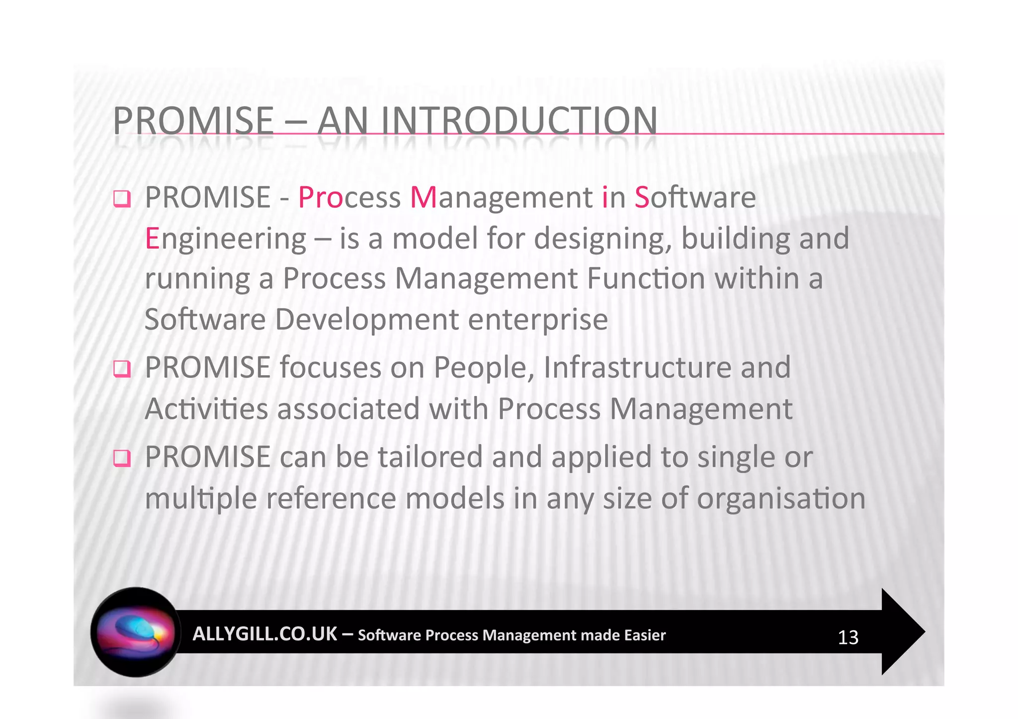   PROMISE ‐ Process Management in SoFware 
   Engineering – is a model for designing, building and 
   running a Process Management Func?on within a 
   SoFware Development enterprise 
  PROMISE focuses on People, Infrastructure and 
   Ac?vi?es associated with Process Management 
  PROMISE can be tailored and applied to single or 
   mul?ple reference models in any size of organisa?on 



                                                     13 
 