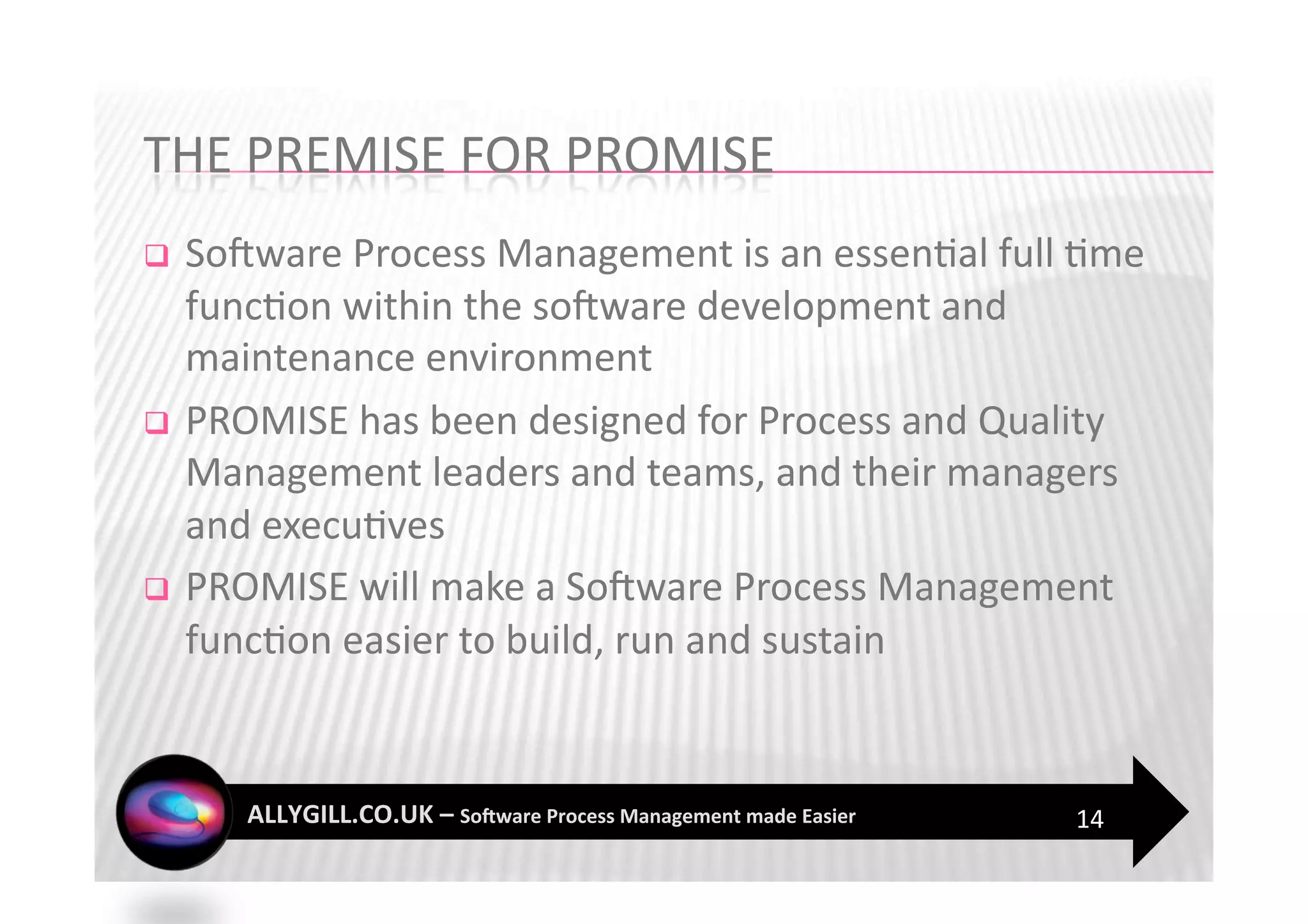   SoFware Process Management is an essen?al full ?me 
   func?on within the soFware development and 
   maintenance environment 
  PROMISE has been designed for Process and Quality 
   Management leaders and teams, and their managers 
   and execu?ves 
  PROMISE will make a SoFware Process Management 
   func?on easier to build, run and sustain 



                                                 14 
 