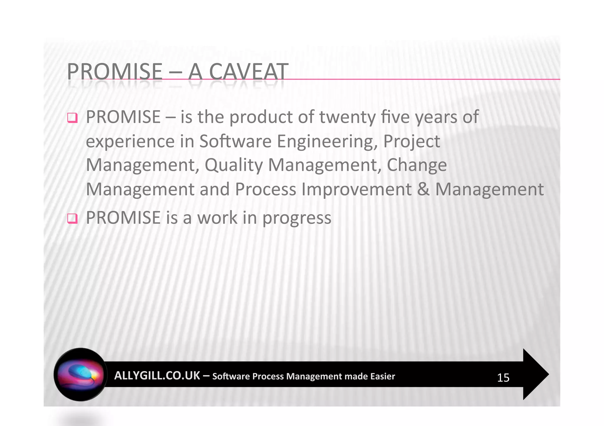   PROMISE – is the product of twenty ﬁve years of 
   experience in SoFware Engineering, Project 
   Management, Quality Management, Change 
   Management and Process Improvement & Management 
  PROMISE is a work in progress 




                                             15 
 