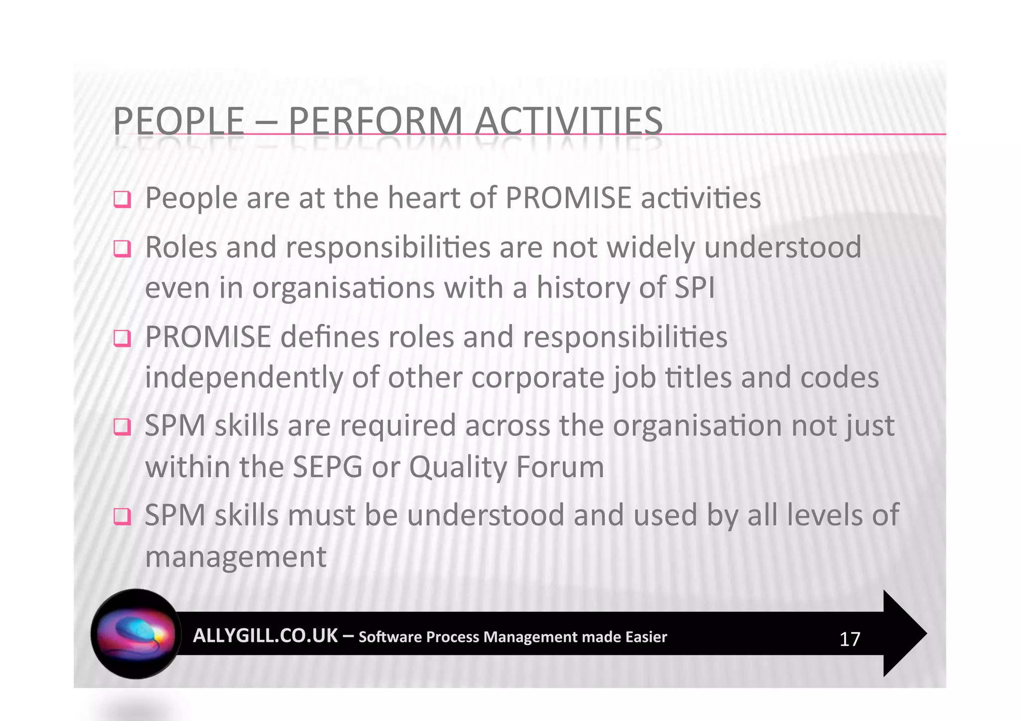   People are at the heart of PROMISE ac?vi?es 
  Roles and responsibili?es are not widely understood 
   even in organisa?ons with a history of SPI 
  PROMISE deﬁnes roles and responsibili?es 
   independently of other corporate job ?tles and codes  
  SPM skills are required across the organisa?on not just 
   within the SEPG or Quality Forum 
  SPM skills must be understood and used by all levels of 
   management 

                                                     17 
 