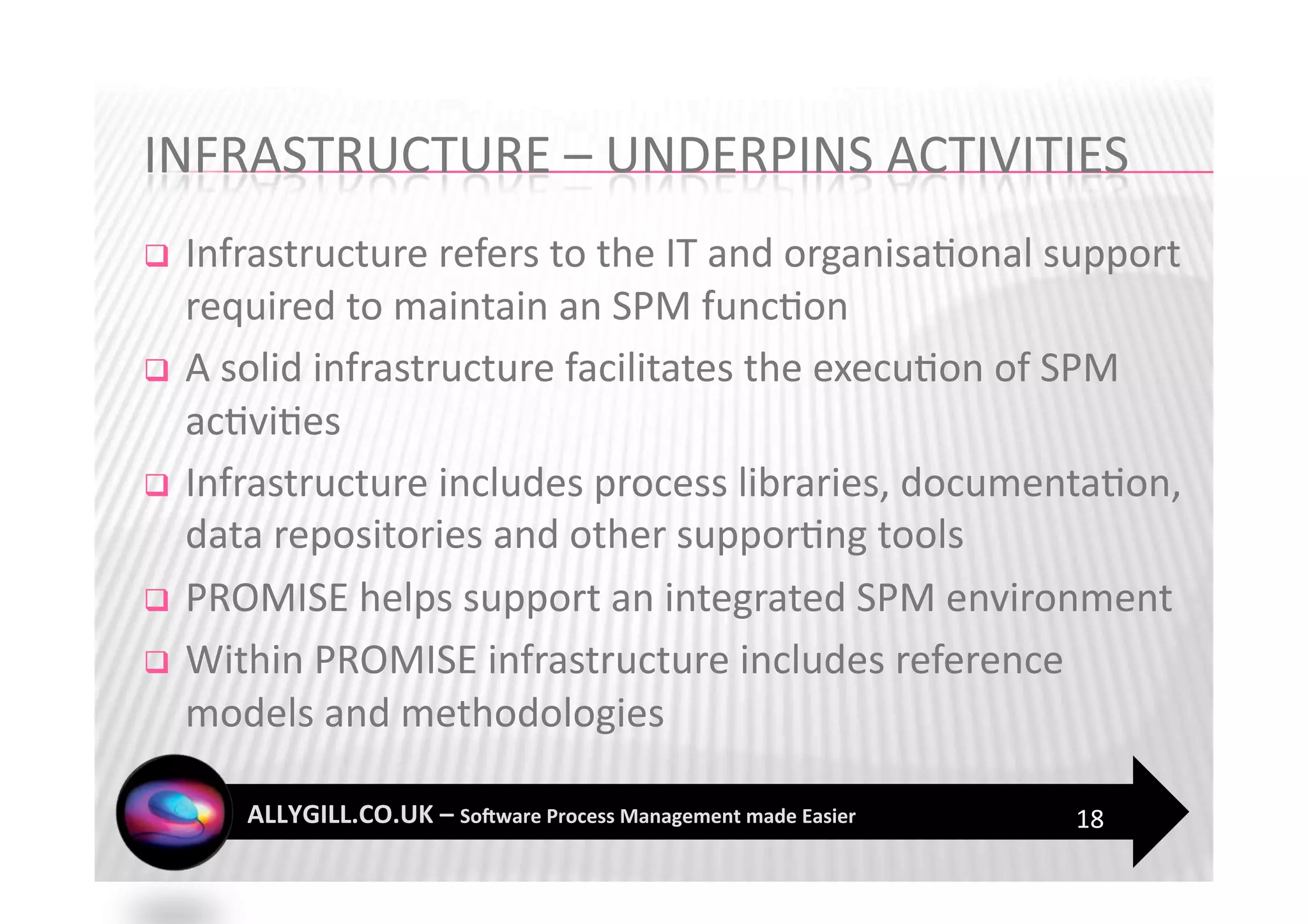   Infrastructure refers to the IT and organisa?onal support 
   required to maintain an SPM func?on 
  A solid infrastructure facilitates the execu?on of SPM 
   ac?vi?es 
  Infrastructure includes process libraries, documenta?on, 
   data repositories and other suppor?ng tools 
  PROMISE helps support an integrated SPM environment 

  Within PROMISE infrastructure includes reference 
   models and methodologies 

                                                      18 
 