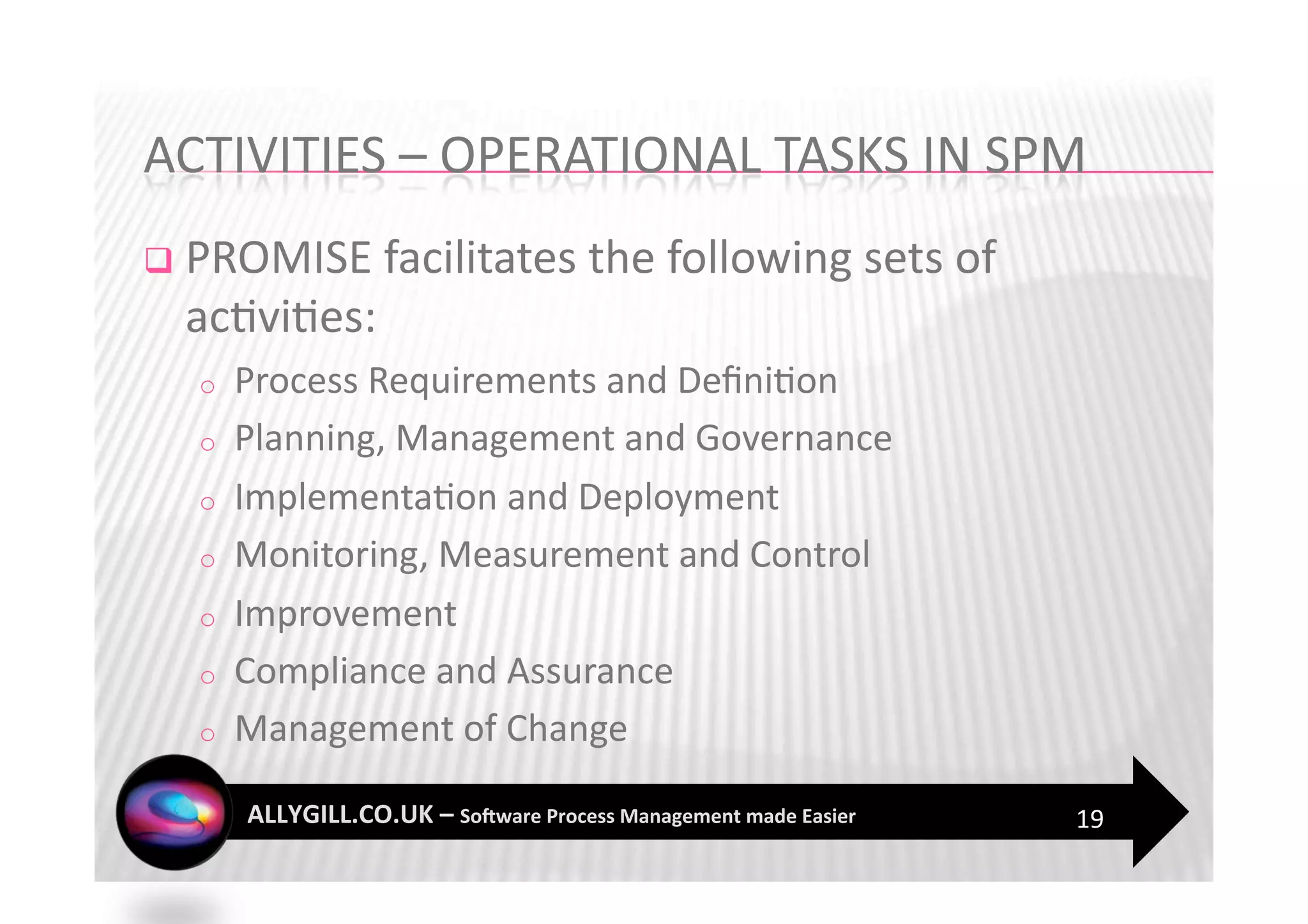   PROMISE facilitates the following sets of 
  ac?vi?es: 
  o    Process Requirements and Deﬁni?on 
  o    Planning, Management and Governance 
  o    Implementa?on and Deployment 
  o    Monitoring, Measurement and Control 
  o    Improvement 
  o    Compliance and Assurance 
  o    Management of Change 

                                                19 
 