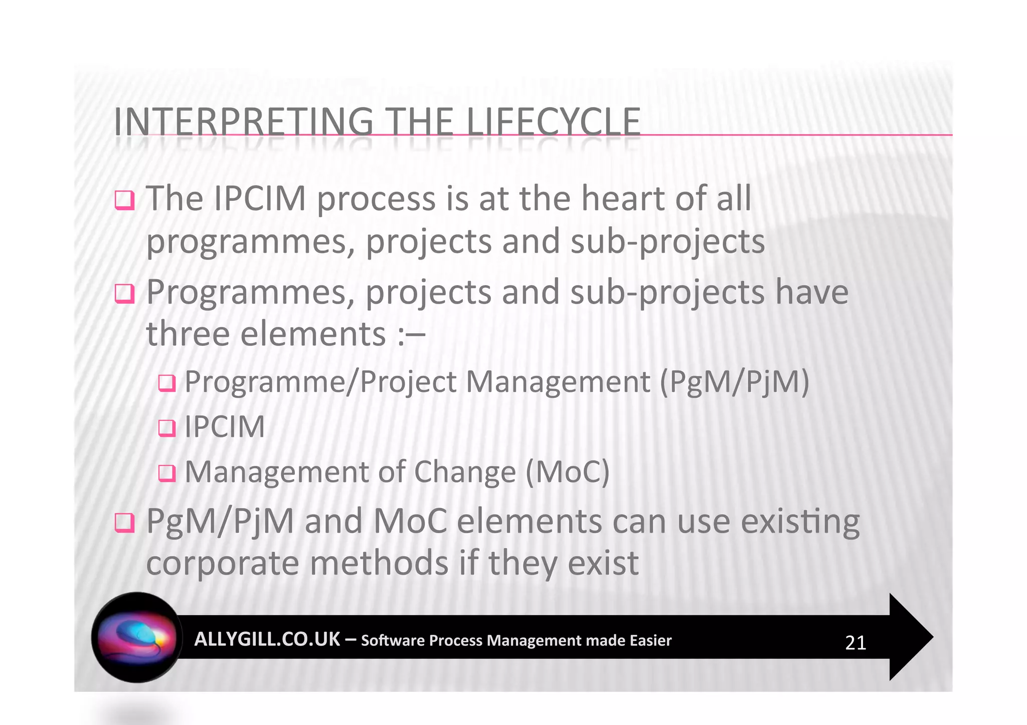   The IPCIM process is at the heart of all 
   programmes, projects and sub‐projects 
  Programmes, projects and sub‐projects have 
   three elements :–  
    Programme/Project Management (PgM/PjM) 
    IPCIM 
    Management of Change (MoC) 

  PgM/PjM and MoC elements can use exis?ng 
  corporate methods if they exist 
                                               21 
 