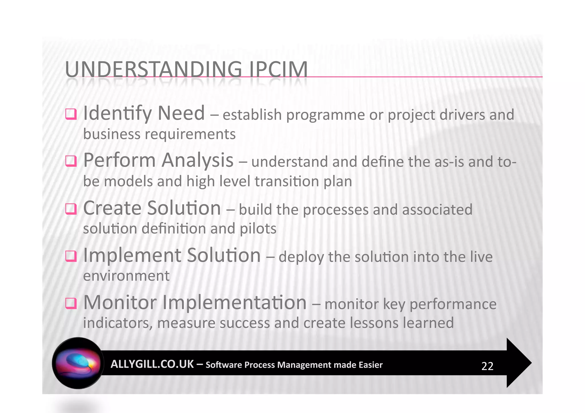   Iden?fy Need – establish programme or project drivers and 
  business requirements 
  Perform Analysis – understand and deﬁne the as‐is and to‐
  be models and high level transi?on plan 
  Create Solu?on – build the processes and associated 
  solu?on deﬁni?on and pilots 
  Implement Solu?on – deploy the solu?on into the live 
  environment  
  Monitor Implementa?on – monitor key performance 
  indicators, measure success and create lessons learned   

                                                              22 
 
