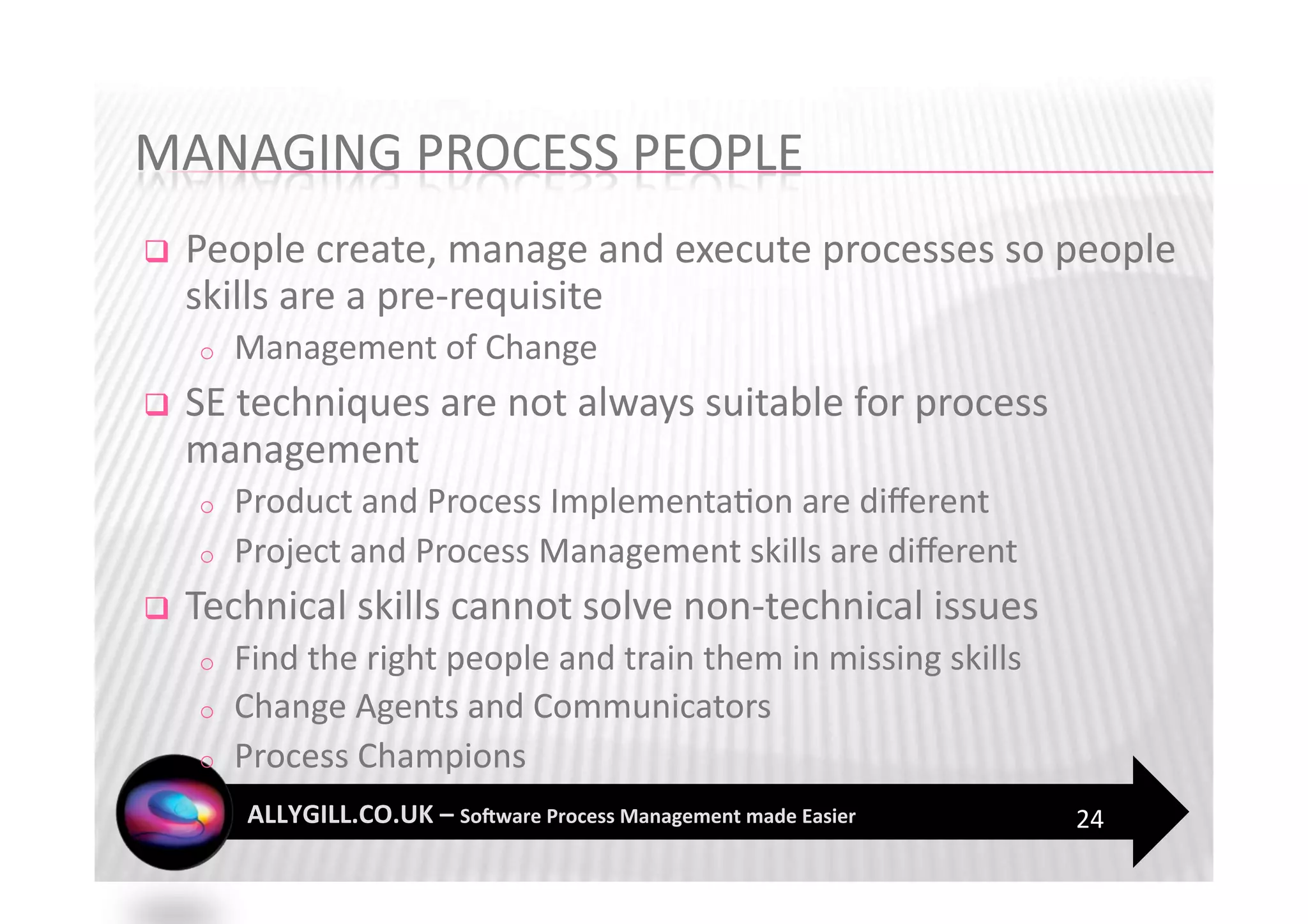     People create, manage and execute processes so people 
     skills are a pre‐requisite 
     o    Management of Change 
    SE techniques are not always suitable for process 
     management 
     o    Product and Process Implementa?on are diﬀerent 
     o    Project and Process Management skills are diﬀerent 
    Technical skills cannot solve non‐technical issues 
     o    Find the right people and train them in missing skills 
     o    Change Agents and Communicators 
     o    Process Champions 
                                                                    24 
 