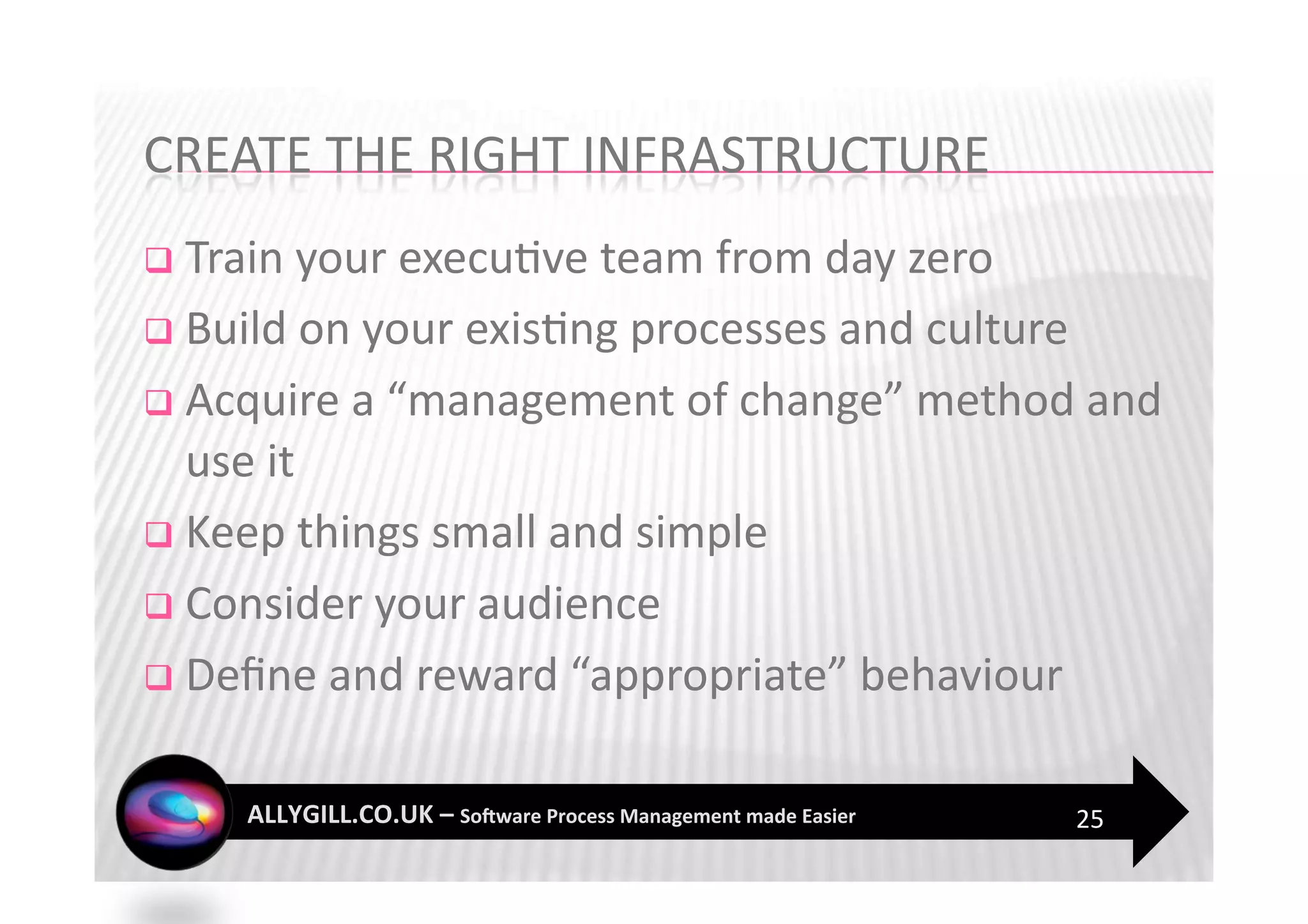   Train your execu?ve team from day zero 

  Build on your exis?ng processes and culture 

  Acquire a “management of change” method and 
   use it 
  Keep things small and simple 

  Consider your audience 

  Deﬁne and reward “appropriate” behaviour 


                                               25 
 