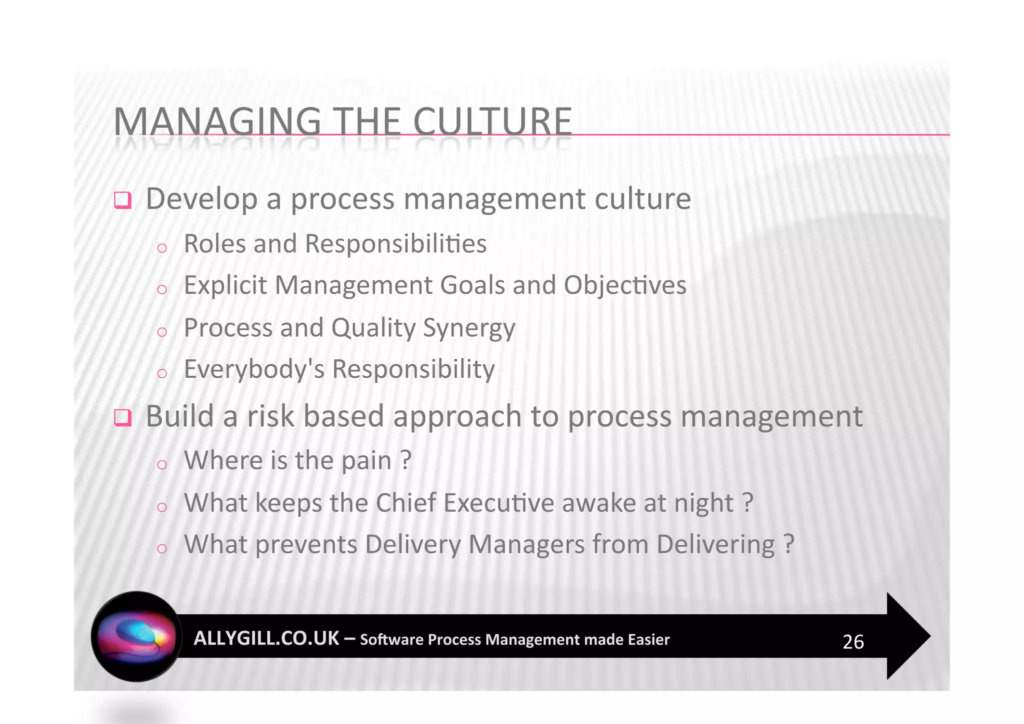     Develop a process management culture 
     o    Roles and Responsibili?es 
     o    Explicit Management Goals and Objec?ves 
     o    Process and Quality Synergy 
     o    Everybody's Responsibility 
    Build a risk based approach to process management 
     o    Where is the pain ? 
     o    What keeps the Chief Execu?ve awake at night ? 
     o    What prevents Delivery Managers from Delivering ? 


                                                               26 
 