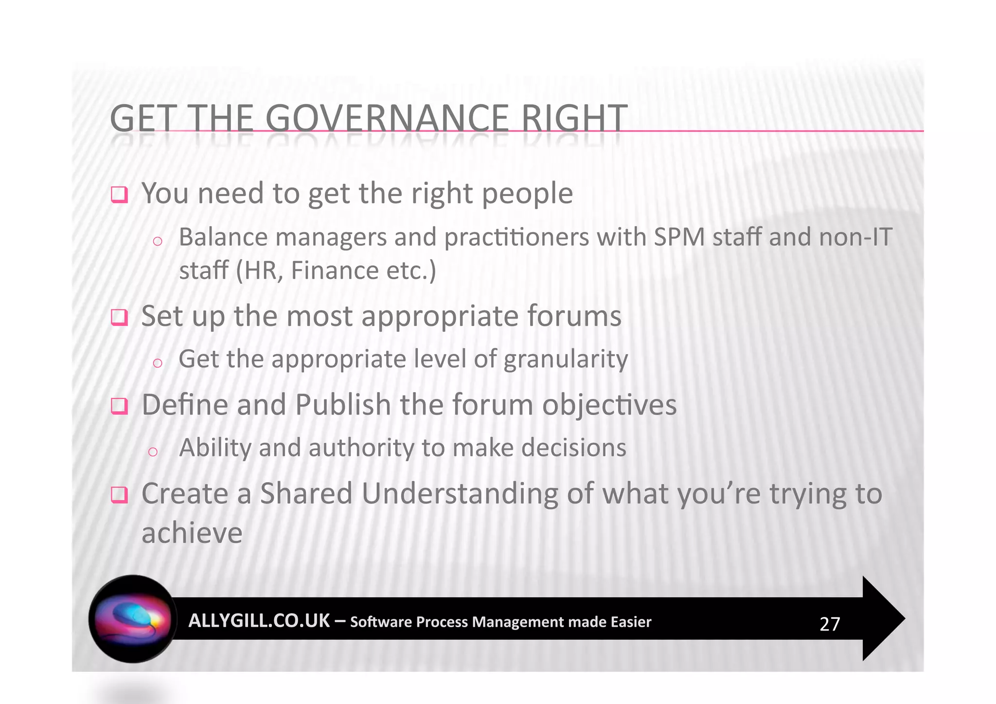     You need to get the right people 
     o    Balance managers and prac??oners with SPM staﬀ and non‐IT 
          staﬀ (HR, Finance etc.) 
    Set up the most appropriate forums 
     o    Get the appropriate level of granularity 
    Deﬁne and Publish the forum objec?ves 
     o    Ability and authority to make decisions 
    Create a Shared Understanding of what you’re trying to 
     achieve 

                                                             27 
 
