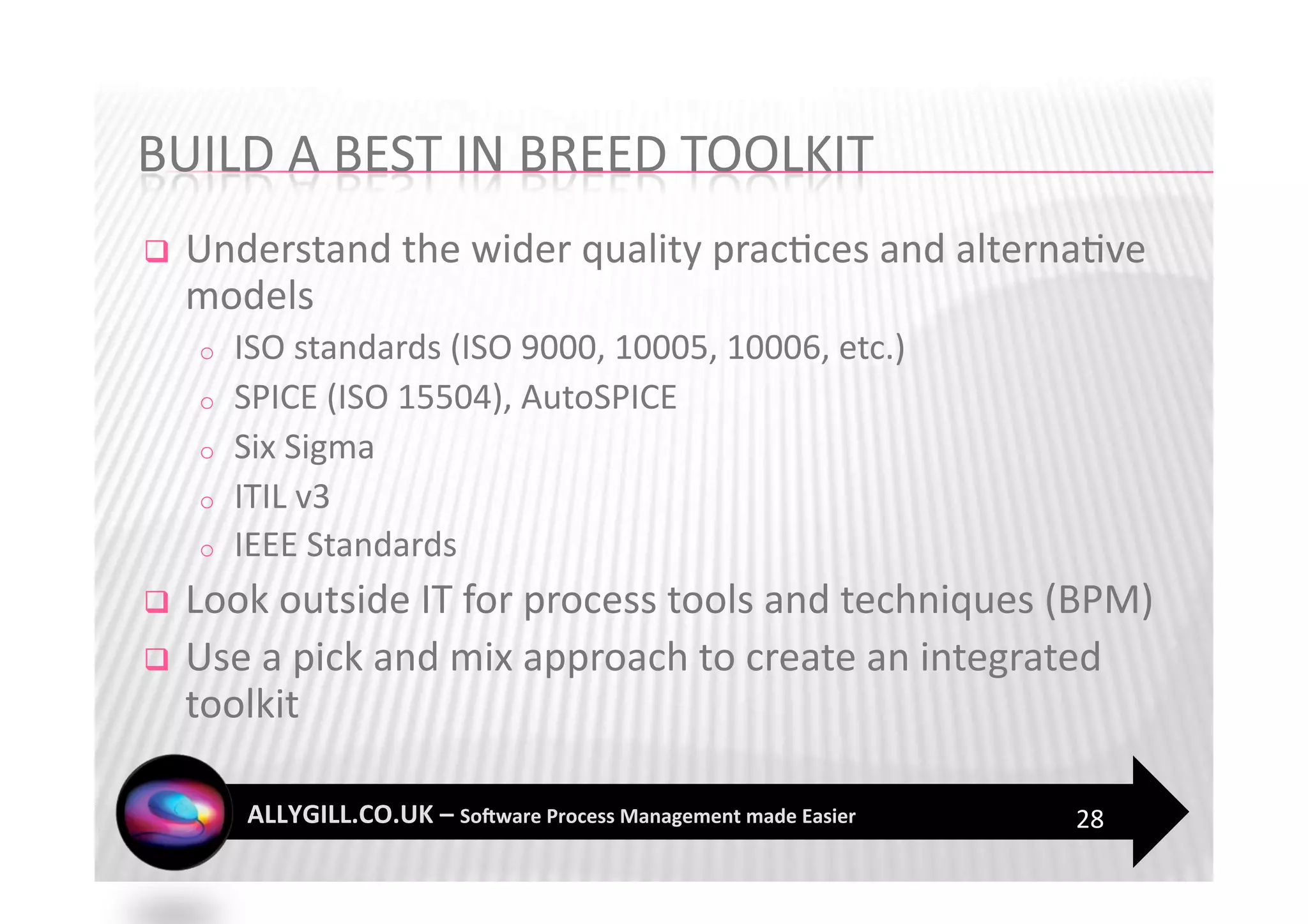     Understand the wider quality prac?ces and alterna?ve 
     models 
     o    ISO standards (ISO 9000, 10005, 10006, etc.) 
     o    SPICE (ISO 15504), AutoSPICE 
     o    Six Sigma 
     o    ITIL v3 
     o    IEEE Standards 
  Look outside IT for process tools and techniques (BPM) 
  Use a pick and mix approach to create an integrated 
   toolkit 

                                                          28 
 