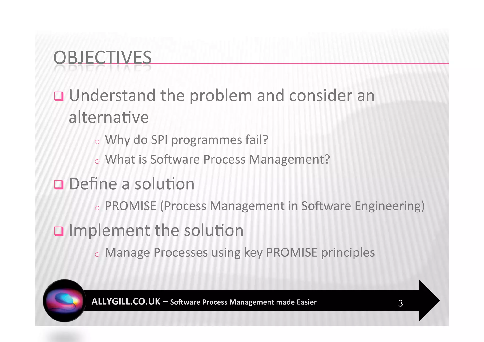   Understand the problem and consider an 
  alterna?ve 
     o  Why do SPI programmes fail? 
     o  What is SoFware Process Management? 

  Deﬁne a solu?on 
     o    PROMISE (Process Management in SoFware Engineering) 
  Implement the solu?on 
     o    Manage Processes using key PROMISE principles 


                                                           3 
 