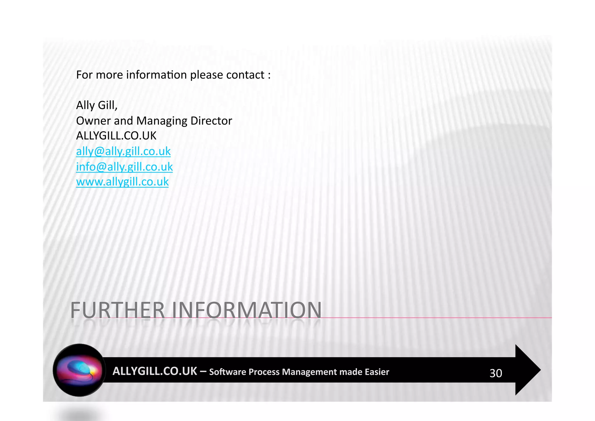 For more informa?on please contact : 

Ally Gill,  
Owner and Managing Director  
ALLYGILL.CO.UK 
ally@ally.gill.co.uk 
info@ally.gill.co.uk 
www.allygill.co.uk  




                                        30 
 