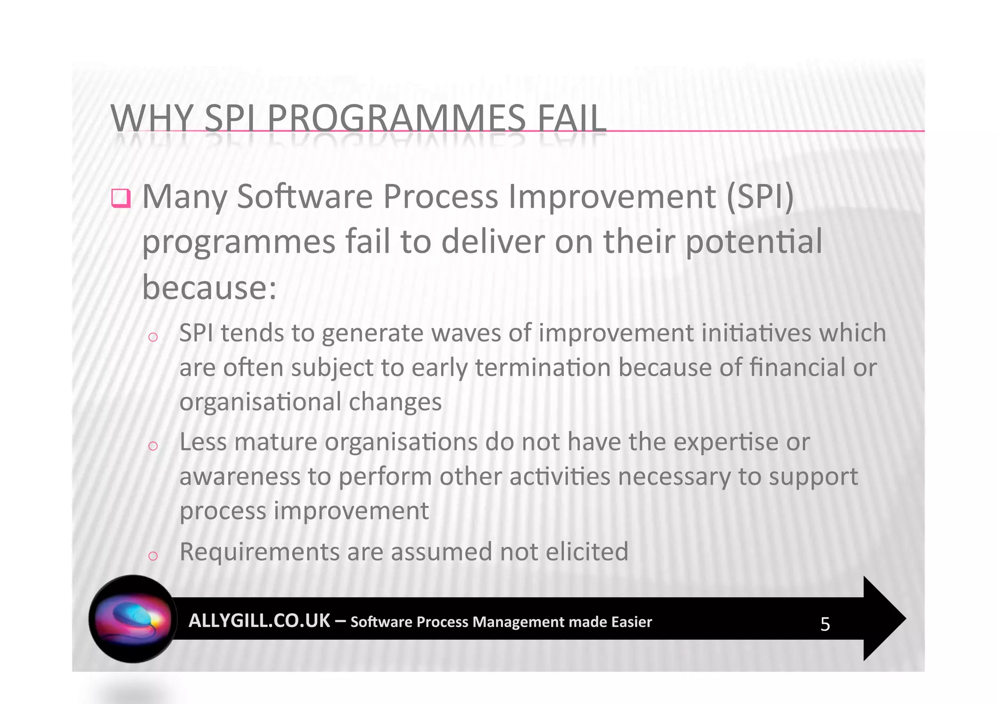   Many SoFware Process Improvement (SPI) 
 programmes fail to deliver on their poten?al 
 because:  
  o    SPI tends to generate waves of improvement ini?a?ves which 
       are oFen subject to early termina?on because of ﬁnancial or 
       organisa?onal changes  
  o    Less mature organisa?ons do not have the exper?se or 
       awareness to perform other ac?vi?es necessary to support 
       process improvement 
  o    Requirements are assumed not elicited 

                                                            5 
 