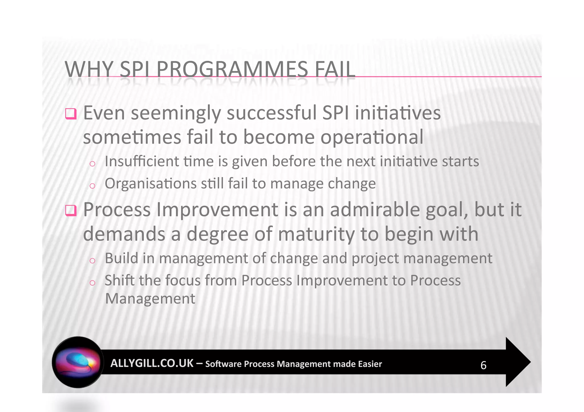   Even seemingly successful SPI ini?a?ves 
  some?mes fail to become opera?onal 
  o    Insuﬃcient ?me is given before the next ini?a?ve starts 
  o    Organisa?ons s?ll fail to manage change 
  Process Improvement is an admirable goal, but it 
  demands a degree of maturity to begin with 
  o    Build in management of change and project management 
  o    ShiF the focus from Process Improvement to Process 
       Management 


                                                              6 
 