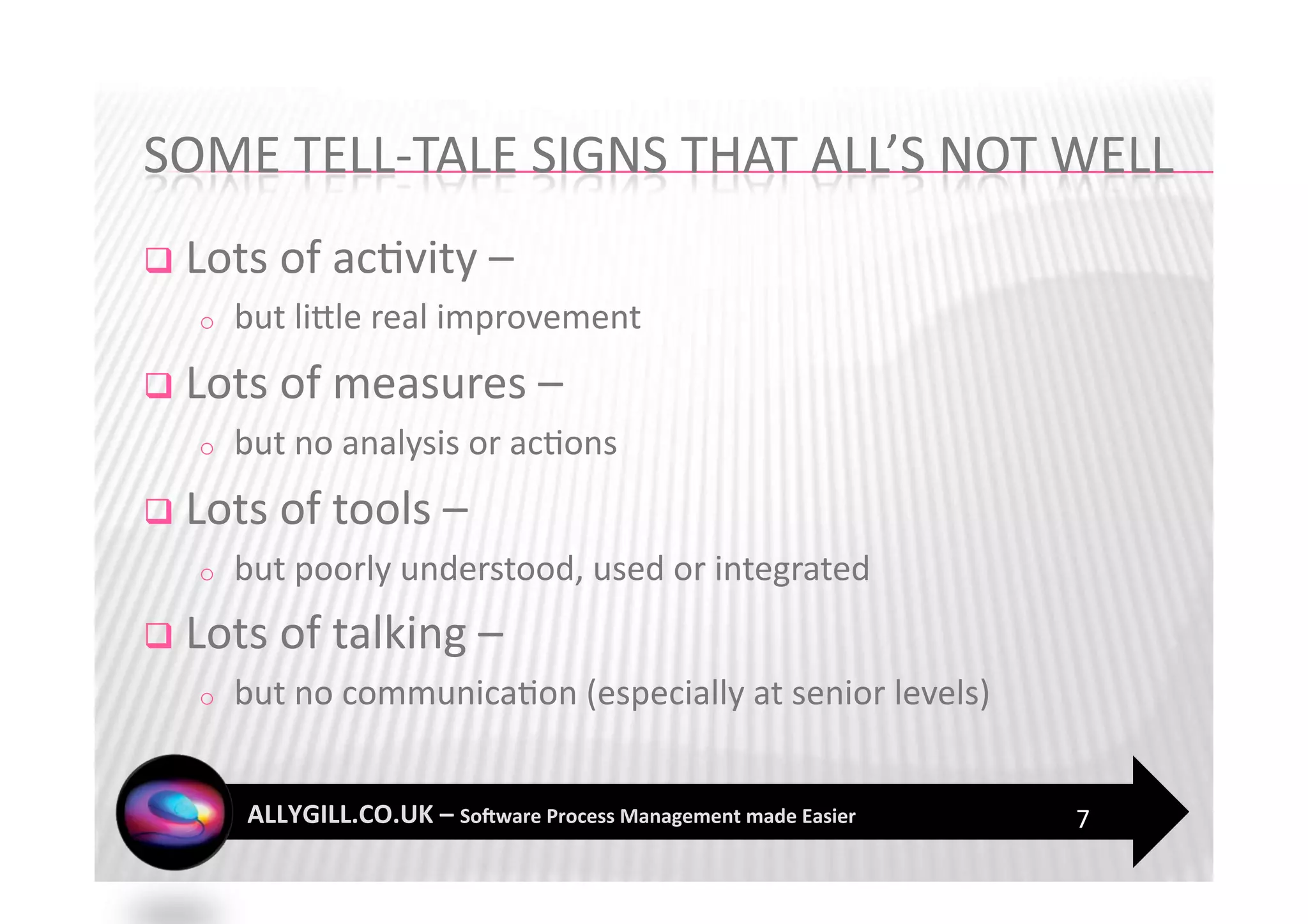   Lots of ac?vity –  
   o    but liZle real improvement 
  Lots of measures –  
   o    but no analysis or ac?ons 
  Lots of tools – 
   o    but poorly understood, used or integrated 
  Lots of talking –  
   o    but no communica?on (especially at senior levels) 


                                                             7 
 