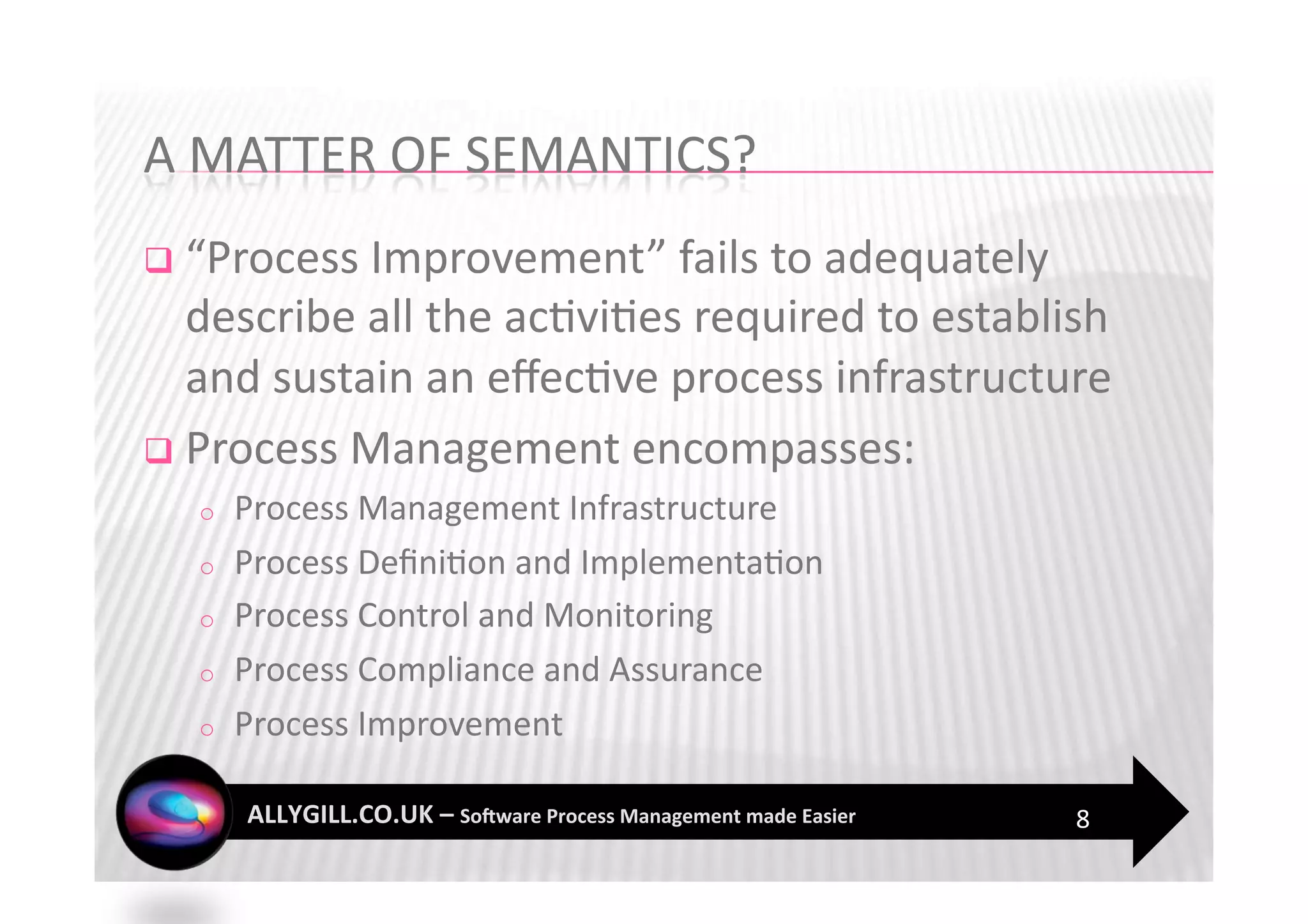   “Process Improvement” fails to adequately 
   describe all the ac?vi?es required to establish 
   and sustain an eﬀec?ve process infrastructure 
  Process Management encompasses: 
  o    Process Management Infrastructure  
  o    Process Deﬁni?on and Implementa?on 
  o    Process Control and Monitoring 
  o    Process Compliance and Assurance 
  o    Process Improvement 

                                                8 
 