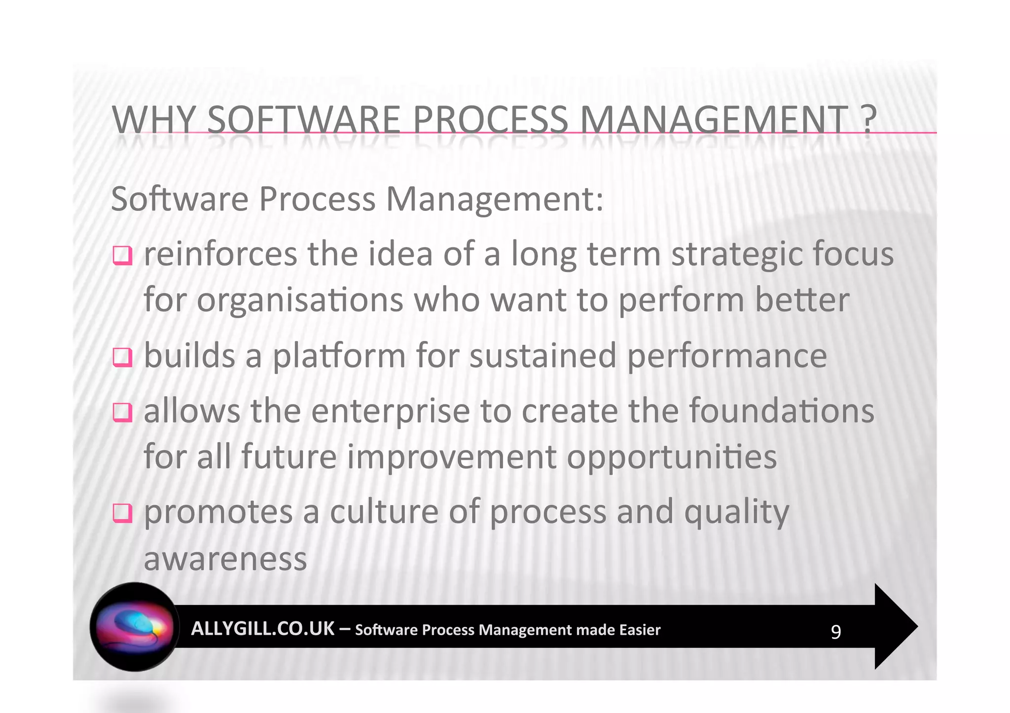 SoFware Process Management: 
  reinforces the idea of a long term strategic focus 
   for organisa?ons who want to perform beZer 
  builds a pla`orm for sustained performance 

  allows the enterprise to create the founda?ons 
   for all future improvement opportuni?es 
  promotes a culture of process and quality 
   awareness  
                                                 9 
 