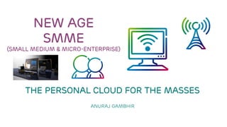 NEW AGE SMME(Small MeDium & micro-enterprise) The PERSONAL cloud FOR THE MASSES Anuraj Gambhir 