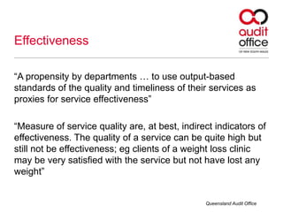 “A propensity by departments … to use output-based
standards of the quality and timeliness of their services as
proxies for service effectiveness”
“Measure of service quality are, at best, indirect indicators of
effectiveness. The quality of a service can be quite high but
still not be effectiveness; eg clients of a weight loss clinic
may be very satisfied with the service but not have lost any
weight”
Effectiveness
Queensland Audit Office
 