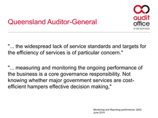 Queensland Auditor-General
"... the widespread lack of service standards and targets for
the efficiency of services is of particular concern."
"... measuring and monitoring the ongoing performance of
the business is a core governance responsibility. Not
knowing whether major government services are cost-
efficient hampers effective decision making,"
Monitoring and Reporting performance, QAO,
June 2014
 