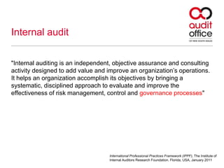 Internal audit
"Internal auditing is an independent, objective assurance and consulting
activity designed to add value and improve an organization’s operations.
It helps an organization accomplish its objectives by bringing a
systematic, disciplined approach to evaluate and improve the
effectiveness of risk management, control and governance processes"
International Professional Practices Framework (IPPF), The Institute of
Internal Auditors Research Foundation. Florida, USA, January 2011
 