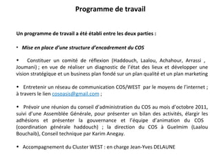 Programme de travail Un programme de travail a été établi entre les deux parties :  Mise en place d’une structure d’encadrement du COS Constituer un comité de réflexion (Haddouch, Laalou, Achahour, Arrassi ,  Joumani) ; en vue de réaliser un diagnostic de l’état des lieux et développer une vision stratégique et un business plan fondé sur un plan qualité et un plan marketing Entretenir un réseau de communication COS/WEST  par le moyens de l’internet ; à travers le lien  [email_address]  ; Prévoir une réunion du conseil d’administration du COS au mois d’octobre 2011, suivi d’une Assemblée Générale, pour présenter un bilan des activités, élargir les adhésions et présenter la gouvernance et l’équipe d’animation du COS  (coordination générale haddouch) ; la direction du COS à Guelmim (Laalou Bouchaib), Conseil technique par Karim Anegay. Accompagnement du Cluster WEST : en charge Jean-Yves DELAUNE 