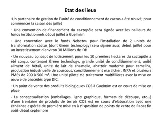 Etat des lieux Un partenaire de gestion de l'unité de conditionnement de cactus a été trouvé, pour commencer la saison dès juillet  Une convention de financement du cactopôle sera signée avec les bailleurs de fonds institutionnels début juillet à Guelmim  Une convention avec le fonds Nebetou pour l'installation de 2 unités de transformation cactus (dont Green technology) sera signée aussi début juillet pour un investissement d'environ 30 Millions de DH  Un nouveau concept de lotissement pour les 10 premiers hectares du cactopôle a été conçu, contenant Green technology, grande unité de conditionnement, unité aliment de bétail, unité de lait de chamelle, abattoir moderne pour camelins, production industriuelle de couscous, conditionnement maraîcher, INRA et plusieurs PMEs de 200 à 500 m². Une unité pilote de traitement multifilières avec la mise en œuvre de procédés type DIC. Un point de vente des produits biologiques COS à Guelmim est en cours de mise en place  - La conceptualisation (emballages, ligne graphique, formats de découpe, etc...) d'une trentaine de produits de terroir COS est en cours d'élaboration avec une échéance espérée de première mise en à disposition de points de vente de Rabat fin août-début septembre 