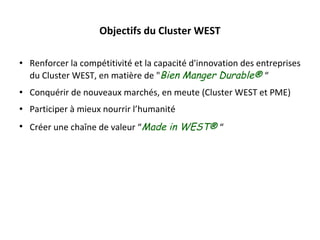 Objectifs du Cluster WEST Renforcer la compétitivité et la capacité d'innovation des entreprises du Cluster WEST, en matière de " Bien Manger Durable®  “ Conquérir de nouveaux marchés, en meute (Cluster WEST et PME) Participer à mieux nourrir l ’ humanité Créer une chaîne de valeur  “ Made in WEST®  “ 