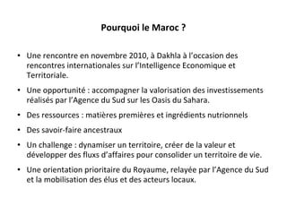 Pourquoi le Maroc ? Une rencontre en novembre 2010, à Dakhla à l ’ occasion des rencontres internationales sur l ’ Intelligence Economique et Territoriale. Une opportunité : accompagner la valorisation des investissements réalisés par l ’ Agence du Sud sur les Oasis du Sahara.  Des ressources : matières premières et ingrédients nutrionnels Des savoir-faire ancestraux  Un challenge : dynamiser un territoire, créer de la valeur et développer des fluxs d ’ affaires pour consolider un territoire de vie. Une orientation prioritaire du Royaume, relayée par l ’ Agence du Sud et la mobilisation des élus et des acteurs locaux. 