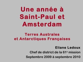 Une année à
  Saint-Paul et
   Amsterdam
     Terres Australes
et Antarctiques Françaises

                        Eliane Ledoux
       Chef de district de la 61e mission
     Septembre 2009 à septembre 2010
 