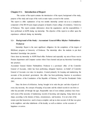 1
Chapter # 1: Introduction of Report
This section of the report contains the introduction of the report, background of the study,
purpose of the study and scope of the work as main topics covered in this section.
This report is a little explanation of my two months internship carried out at as a compulsory
component of the BS-04 years degree program at Quaid-e-Azam college of commerce, University
of Peshawar. This report contains information about the organization and the responsibilities I
have performed at AGPR during my internship. The objective of this report is to reflect upon the
experiences collected during my internship.
1.1- Background of the Study : Accountant General Office Khyber Pakhtunkhwa
Peshawar
Internship Report is the most significant obligation for the completion of the degree of
BS(Hons) program at University of Peshawar. The internship allow the students to put their
theoretical knowledge into practice.
I have done my internship in AGPR Head office Peshawar and especially my area of focus was its
Pension department and Computer section where I have learned and put my theoretical knowledge
into practices.
Accountant General Khyber Pakhtunkhwa Peshawar is a provincial office of the Controller
General of Accounts, which has been performing delegated functions on behalf of Controller
General of Accounts ever since its inception. Created primarily for keeping and maintaining the
accounts of the provincial government, this office has been performing function in accordance
with provisions of the Constitution of the Republic of Pakistan, 1973 and the Presidential Order
2001.
Since the dawn of civilization, having brought in its wake the give and take of goods of
every day necessity, the concept of keeping of accounts and the related records in one form or
other has prevailed all through the ages. Responsible men of even ordinary prudence have been
well aware of the necessity of maintaining records of incoming and outgoing, being taken in any
shape, according to the dictates of times, circumstances, and locations. It is not a fact of the
remote past that housewives used to keep a complete and up-to-date account of all that was given
to the neighbors and other inhabitants of the locality as well as relatives on the occasion of
happiness or sorrow.
 
