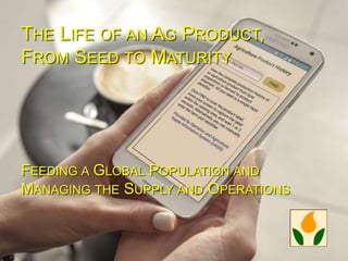 THE LIFE OF AN AG PRODUCT,
FROM SEED TO MATURITY
FEEDING A GLOBAL POPULATION AND
MANAGING THE SUPPLY AND OPERATIONS
 