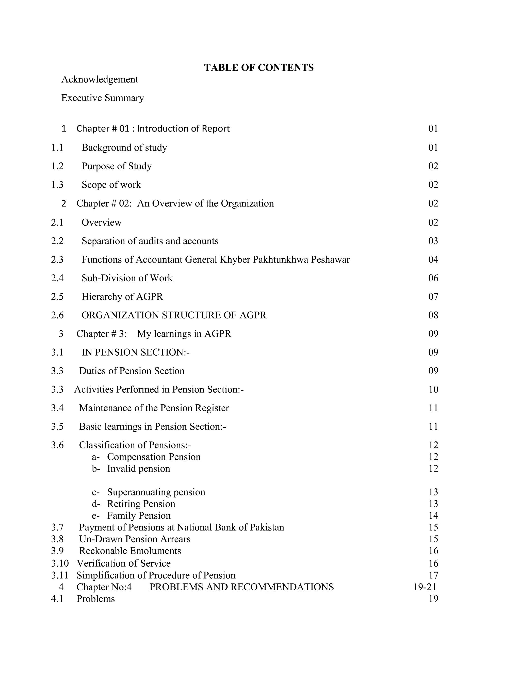 TABLE OF CONTENTS
Acknowledgement
Executive Summary
1 Chapter # 01 : Introduction of Report 01
1.1 Background of study 01
1.2 Purpose of Study 02
1.3 Scope of work 02
2 Chapter # 02: An Overview of the Organization 02
2.1 Overview 02
2.2 Separation of audits and accounts 03
2.3 Functions of Accountant General Khyber Pakhtunkhwa Peshawar 04
2.4 Sub-Division of Work 06
2.5 Hierarchy of AGPR 07
2.6 ORGANIZATION STRUCTURE OF AGPR 08
3 Chapter # 3: My learnings in AGPR 09
3.1 IN PENSION SECTION:- 09
3.3 Duties of Pension Section 09
3.3 Activities Performed in Pension Section:- 10
3.4 Maintenance of the Pension Register 11
3.5 Basic learnings in Pension Section:- 11
3.6 Classification of Pensions:- 12
a- Compensation Pension 12
b- Invalid pension 12
c- Superannuating pension 13
d- Retiring Pension 13
e- Family Pension 14
3.7 Payment of Pensions at National Bank of Pakistan 15
3.8 Un-Drawn Pension Arrears 15
3.9 Reckonable Emoluments 16
3.10 Verification of Service 16
3.11 Simplification of Procedure of Pension 17
4 Chapter No:4 PROBLEMS AND RECOMMENDATIONS 19-21
4.1 Problems 19
 