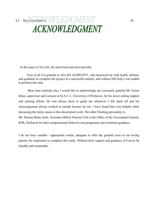 4.2 Recommendations 20
In the name of ALLAH, the most kind and most merciful.
First of all I’m grateful to ALLAH ALMIGHTY, who bestowed me with health, abilities
and guidance to complete the project in a successful manner, and without HIS help I was unable
to perform this task.
More than anybody else, I would like to acknowledge my extremely grateful Mr. Faisal
Khan, supervisor and Lecturer at Q.A.C.C, University of Peshawar, for his never ending support
and untiring efforts. He was always there to guide me whenever I felt stuck off and his
encouragement always worked as morale booster for me. I have found him very helpful while
discussing the tricky issues in this dissertation work. The other Flashing personality is
Mr. Haroon Khan Asstt: Accounts Officer Pension Cell in the Office of the Accountant General,
KPK, Peshawar for their compassionate behavior encouragement and continued guidance.
I do not have suitable / appropriate words, adequate to offer the grateful were to our loving
parents for inspiration to complete this study. Without their support and guidance it’d never be
feasible and sustainable.
 
