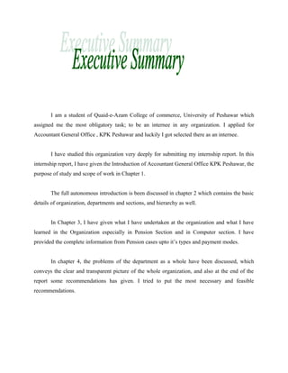 I am a student of Quaid-e-Azam College of commerce, University of Peshawar which
assigned me the most obligatory task; to be an internee in any organization. I applied for
Accountant General Office , KPK Peshawar and luckily I got selected there as an internee.
I have studied this organization very deeply for submitting my internship report. In this
internship report, I have given the Introduction of Accountant General Office KPK Peshawar, the
purpose of study and scope of work in Chapter 1.
The full autonomous introduction is been discussed in chapter 2 which contains the basic
details of organization, departments and sections, and hierarchy as well.
In Chapter 3, I have given what I have undertaken at the organization and what I have
learned in the Organization especially in Pension Section and in Computer section. I have
provided the complete information from Pension cases upto it’s types and payment modes.
In chapter 4, the problems of the department as a whole have been discussed, which
conveys the clear and transparent picture of the whole organization, and also at the end of the
report some recommendations has given. I tried to put the most necessary and feasible
recommendations.
 