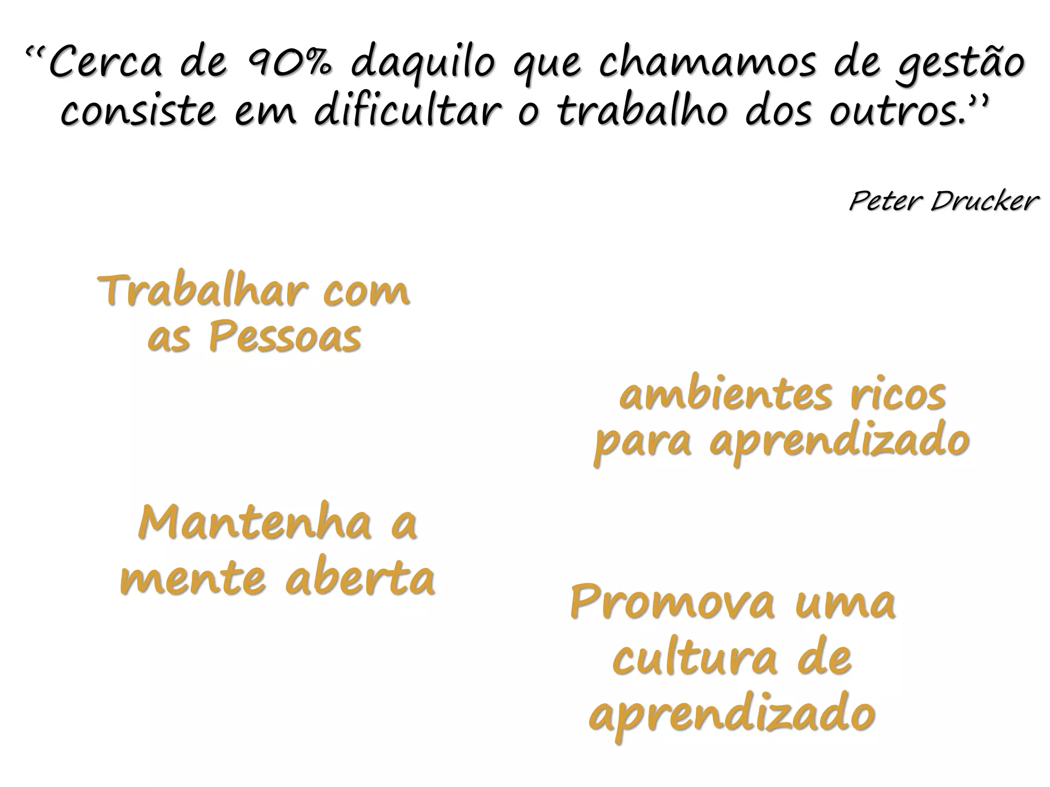 “Cerca de 90% daquilo que chamamos de gestão
consiste em dificultar o trabalho dos outros.”
Peter Drucker
Trabalhar com
as Pessoas
ambientes ricos
para aprendizado
Mantenha a
mente aberta
Promova uma
cultura de
aprendizado
 