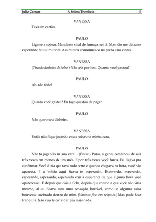 Julio CaJulio CaJulio CaJulio Carrararrararrararrara A Sétima TrombetaA Sétima TrombetaA Sétima TrombetaA Sétima Trombeta 9999
VANESSA
Tava em cartão.
PAULO
Ligasse a cobrar. Mandasse sinal de fumaça, sei lá. Mas não me deixasse
esperando feito um tonto. Assim teria economizado na pizza e no vinho.
VANESSA
(Tirando dinheiro do bolso.) Não seja por isso. Quanto você gastou?
PAULO
Ah, não fode!
VANESSA
Quanto você gastou? Eu faço questão de pagar.
PAULO
Não quero seu dinheiro.
VANESSA
Então não fique jogando essas coisas na minha cara.
PAULO
Não to jogando na sua cara!... (Pausa.) Porra, a gente combinou de sair
três vezes em menos de um mês. E por três vezes você furou. Eu ligava pra
confirmar. Você dizia que tava tudo certo e quando chegava na hora, você não
aparecia. E o bobão aqui ficava te esperando. Esperando, esperando,
esperando, esperando, esperando com a esperança de que alguma hora você
aparecesse... E depois que caia a ficha, depois que entendia que você não viria
mesmo, aí eu ficava com uma sensação horrível, como se alguma coisa
houvesse quebrado dentro de mim. (Vanessa fica sem resposta.) Mas pode ficar
tranquila. Não vou te convidar pra mais nada.
 