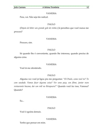 Julio CaJulio CaJulio CaJulio Carrararrararrararrara A Sétima TrombetaA Sétima TrombetaA Sétima TrombetaA Sétima Trombeta 10101010
VANESSA
Para, vai. Não seja tão radical.
PAULO
(Depois de beber um grande gole de vinho.) Já percebeu que você nunca me
procura?
VANESSA
Procuro, sim.
PAULO
Só quando lhe é conveniente, quando lhe interessa, quando precisa de
alguma coisa.
VANESSA
Você tá me ofendendo.
PAULO
Alguma vez você já ligou pra me perguntar: “Oi Paulo, como você ta? To
com saudade. Vamos fazer alguma coisa? Ver uma peça, um filme, jantar num
restaurante bacana, dar um rolê no Ibirapuera?” Quando você fez isso, Vanessa?
Quando?
VANESSA
Eu...
PAULO
Você é egoísta demais.
VANESSA
Tenho que pensar em mim.
 