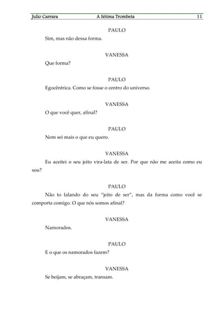 Julio CaJulio CaJulio CaJulio Carrararrararrararrara A Sétima TrombetaA Sétima TrombetaA Sétima TrombetaA Sétima Trombeta 11111111
PAULO
Sim, mas não dessa forma.
VANESSA
Que forma?
PAULO
Egocêntrica. Como se fosse o centro do universo.
VANESSA
O que você quer, afinal?
PAULO
Nem sei mais o que eu quero.
VANESSA
Eu aceitei o seu jeito vira-lata de ser. Por que não me aceita como eu
sou?
PAULO
Não to falando do seu “jeito de ser”, mas da forma como você se
comporta comigo. O que nós somos afinal?
VANESSA
Namorados.
PAULO
E o que os namorados fazem?
VANESSA
Se beijam, se abraçam, transam.
 