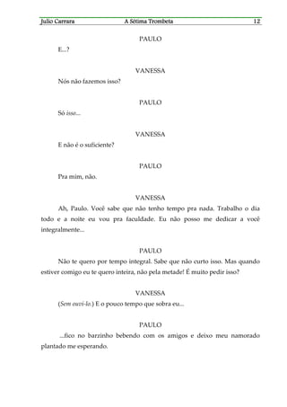 Julio CaJulio CaJulio CaJulio Carrararrararrararrara A Sétima TrombetaA Sétima TrombetaA Sétima TrombetaA Sétima Trombeta 12121212
PAULO
E...?
VANESSA
Nós não fazemos isso?
PAULO
Só isso...
VANESSA
E não é o suficiente?
PAULO
Pra mim, não.
VANESSA
Ah, Paulo. Você sabe que não tenho tempo pra nada. Trabalho o dia
todo e a noite eu vou pra faculdade. Eu não posso me dedicar a você
integralmente...
PAULO
Não te quero por tempo integral. Sabe que não curto isso. Mas quando
estiver comigo eu te quero inteira, não pela metade! É muito pedir isso?
VANESSA
(Sem ouvi-lo.) E o pouco tempo que sobra eu...
PAULO
...fico no barzinho bebendo com os amigos e deixo meu namorado
plantado me esperando.
 