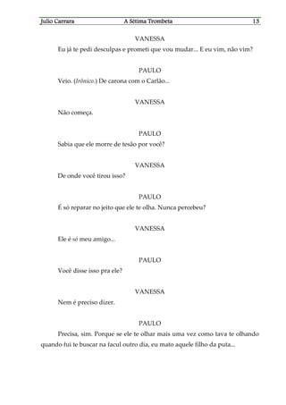 Julio CaJulio CaJulio CaJulio Carrararrararrararrara A Sétima TrombetaA Sétima TrombetaA Sétima TrombetaA Sétima Trombeta 13131313
VANESSA
Eu já te pedi desculpas e prometi que vou mudar... E eu vim, não vim?
PAULO
Veio. (Irônico.) De carona com o Carlão...
VANESSA
Não começa.
PAULO
Sabia que ele morre de tesão por você?
VANESSA
De onde você tirou isso?
PAULO
É só reparar no jeito que ele te olha. Nunca percebeu?
VANESSA
Ele é só meu amigo...
PAULO
Você disse isso pra ele?
VANESSA
Nem é preciso dizer.
PAULO
Precisa, sim. Porque se ele te olhar mais uma vez como tava te olhando
quando fui te buscar na facul outro dia, eu mato aquele filho da puta...
 