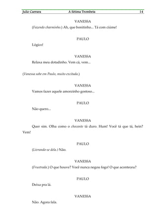 Julio CaJulio CaJulio CaJulio Carrararrararrararrara A Sétima TrombetaA Sétima TrombetaA Sétima TrombetaA Sétima Trombeta 14141414
VANESSA
(Fazendo charminho.) Ah, que bonitinho... Tá com ciúme!
PAULO
Lógico!
VANESSA
Relaxa meu dotadinho. Vem cá, vem...
(Vanessa sobe em Paulo, muito excitada.)
VANESSA
Vamos fazer aquele amorzinho gostoso...
PAULO
Não quero...
VANESSA
Quer sim. Olha como o chocante tá duro. Hum! Você tá que tá, hein?
Vem!
PAULO
(Livrando-se dela.) Não.
VANESSA
(Frustrada.) O que houve? Você nunca negou fogo! O que aconteceu?
PAULO
Deixa pra lá.
VANESSA
Não. Agora fala.
 