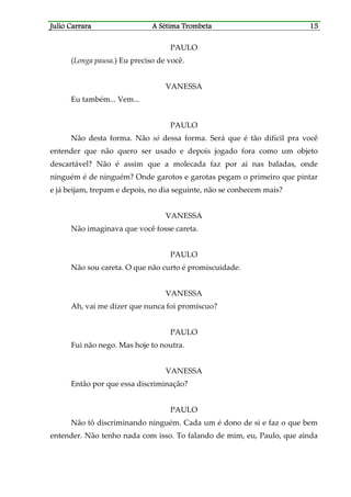 Julio CaJulio CaJulio CaJulio Carrararrararrararrara A Sétima TrombetaA Sétima TrombetaA Sétima TrombetaA Sétima Trombeta 15151515
PAULO
(Longa pausa.) Eu preciso de você.
VANESSA
Eu também... Vem...
PAULO
Não desta forma. Não só dessa forma. Será que é tão difícil pra você
entender que não quero ser usado e depois jogado fora como um objeto
descartável? Não é assim que a molecada faz por aí nas baladas, onde
ninguém é de ninguém? Onde garotos e garotas pegam o primeiro que pintar
e já beijam, trepam e depois, no dia seguinte, não se conhecem mais?
VANESSA
Não imaginava que você fosse careta.
PAULO
Não sou careta. O que não curto é promiscuidade.
VANESSA
Ah, vai me dizer que nunca foi promíscuo?
PAULO
Fui não nego. Mas hoje to noutra.
VANESSA
Então por que essa discriminação?
PAULO
Não tô discriminando ninguém. Cada um é dono de si e faz o que bem
entender. Não tenho nada com isso. To falando de mim, eu, Paulo, que ainda
 
