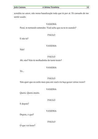 Julio CaJulio CaJulio CaJulio Carrararrararrararrara A Sétima TrombetaA Sétima TrombetaA Sétima TrombetaA Sétima Trombeta 16161616
acredita no amor, não nessa banalização toda que tá por aí. Tô cansado de me
sentir usado.
VANESSA
Peraí, to tentando entender. Você acha que eu to te usando?
PAULO
E não tá?
VANESSA
Não!
PAULO
Ah, não? Não tá molhadinha de tanto tesão?
VANESSA
Tô...
PAULO
Não quer que eu enfie meu pau em você e te faça gozar várias vezes?
VANESSA
Quero. Quero muito.
PAULO
E depois?
VANESSA
Depois, o que?
PAULO
O que vai fazer?
 