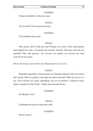 Julio CaJulio CaJulio CaJulio Carrararrararrararrara A Sétima TrombetaA Sétima TrombetaA Sétima TrombetaA Sétima Trombeta 17171717
VANESSA
Tomar um banho e voltar pra casa.
PAULO
Aí, tá vendo? Você só quer me usar.
VANESSA
Você também me usaria.
PAULO
Não usaria, não! E sabe por quê? Porque eu te amo. Amo como jamais
amei alguém na vida... Eu preciso ser amado, Vanessa. Será que você não me
entende? Não, não preciso... Eu necessito ser amado, eu necessito de você,
necessito do seu amor.
(Pausa. Ele dirige-se até a janela e fica olhando para a lua no céu.)
PAULO
Enquanto aguardava ansioso pela sua chegada, alguma coisa me trouxe
até a janela. Não sei explicar, mas algo me atraiu até aqui. Olhei pro céu e vi a
lua. Uma enorme lua cheia, alaranjada, da cor do pomelo. Grapefruit Moon,
como a canção do Tom Waits... Fiquei aqui durante horas...
VANESSA
Só olhando a lua?
PAULO
E pedindo pra que ela trouxesse você.
VANESSA
Ela me trouxe...
 