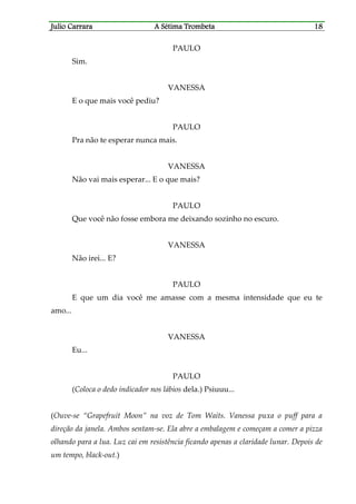 Julio CaJulio CaJulio CaJulio Carrararrararrararrara A Sétima TrombetaA Sétima TrombetaA Sétima TrombetaA Sétima Trombeta 18181818
PAULO
Sim.
VANESSA
E o que mais você pediu?
PAULO
Pra não te esperar nunca mais.
VANESSA
Não vai mais esperar... E o que mais?
PAULO
Que você não fosse embora me deixando sozinho no escuro.
VANESSA
Não irei... E?
PAULO
E que um dia você me amasse com a mesma intensidade que eu te
amo...
VANESSA
Eu...
PAULO
(Coloca o dedo indicador nos lábios dela.) Psiuuu...
(Ouve-se “Grapefruit Moon” na voz de Tom Waits. Vanessa puxa o puff para a
direção da janela. Ambos sentam-se. Ela abre a embalagem e começam a comer a pizza
olhando para a lua. Luz cai em resistência ficando apenas a claridade lunar. Depois de
um tempo, black-out.)
 