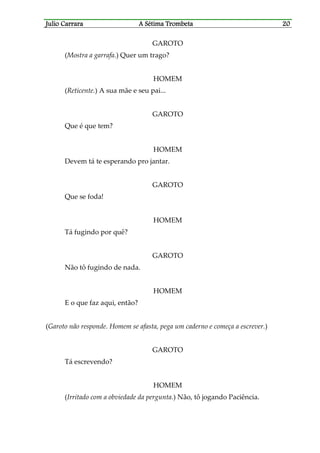 Julio CaJulio CaJulio CaJulio Carrararrararrararrara A Sétima TrombetaA Sétima TrombetaA Sétima TrombetaA Sétima Trombeta 20202020
GAROTO
(Mostra a garrafa.) Quer um trago?
HOMEM
(Reticente.) A sua mãe e seu pai...
GAROTO
Que é que tem?
HOMEM
Devem tá te esperando pro jantar.
GAROTO
Que se foda!
HOMEM
Tá fugindo por quê?
GAROTO
Não tô fugindo de nada.
HOMEM
E o que faz aqui, então?
(Garoto não responde. Homem se afasta, pega um caderno e começa a escrever.)
GAROTO
Tá escrevendo?
HOMEM
(Irritado com a obviedade da pergunta.) Não, tô jogando Paciência.
 