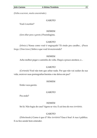 Julio CaJulio CaJulio CaJulio Carrararrararrararrara A Sétima TrombetaA Sétima TrombetaA Sétima TrombetaA Sétima Trombeta 21212121
(Volta a escrever, muito concentrado.)
GAROTO
Você é escritor?
HOMEM
(Sem olhar para o garoto.) Proctologista.
GAROTO
(Irônico.) Nossa como você é engraçado! Tô rindo pra caralho... (Pausa
longa. Clima tenso.) Sobre o que você tá escrevendo?
HOMEM
Acho melhor pegar o caminho de volta. Daqui a pouco anoitece, e...
GAROTO
(Cortando) Você não tem que achar nada. Por que não vai cuidar da sua
vida, escrever suas pornografias baratas e me deixa em paz?
HOMEM
Então vaza garoto.
GAROTO
Pra onde?
HOMEM
Sei lá. Não fugiu de casa? Agora se vira. E cai fora do meu território.
GAROTO
(Debochando.) Como é que é? Meu território? Essa é boa! A rua é pública.
E eu fico aonde bem entender.
 