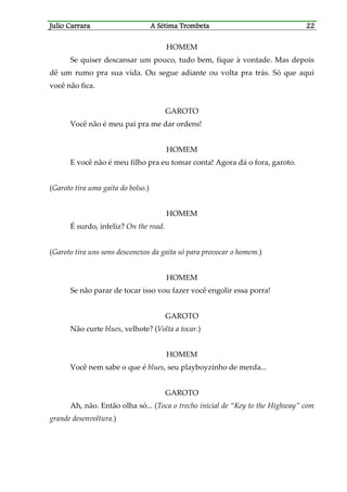 Julio CaJulio CaJulio CaJulio Carrararrararrararrara A Sétima TrombetaA Sétima TrombetaA Sétima TrombetaA Sétima Trombeta 22222222
HOMEM
Se quiser descansar um pouco, tudo bem, fique à vontade. Mas depois
dê um rumo pra sua vida. Ou segue adiante ou volta pra trás. Só que aqui
você não fica.
GAROTO
Você não é meu pai pra me dar ordens!
HOMEM
E você não é meu filho pra eu tomar conta! Agora dá o fora, garoto.
(Garoto tira uma gaita do bolso.)
HOMEM
É surdo, infeliz? On the road.
(Garoto tira uns sons desconexos da gaita só para provocar o homem.)
HOMEM
Se não parar de tocar isso vou fazer você engolir essa porra!
GAROTO
Não curte blues, velhote? (Volta a tocar.)
HOMEM
Você nem sabe o que é blues, seu playboyzinho de merda...
GAROTO
Ah, não. Então olha só... (Toca o trecho inicial de “Key to the Highway” com
grande desenvoltura.)
 