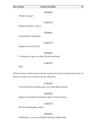 Julio CaJulio CaJulio CaJulio Carrararrararrararrara A Sétima TrombetaA Sétima TrombetaA Sétima TrombetaA Sétima Trombeta 23232323
HOMEM
Me dá isso aqui!
GAROTO
De jeito nenhum... (Toca.)
HOMEM
Tô perdendo a paciência...
GAROTO
Caguei pra você! (Toca.)
HOMEM
É a última vez que vou falar. Me dá essa bosta!
GAROTO
Não!
(Homem avança no Garoto para tirar-lhe a gaita. Há uma luta violenta entre ambos. O
homem consegue tirar o instrumento das mãos dele.)
GAROTO
(Furioso.) Devolve minha gaita, seu velho filho da puta!
HOMEM
Agora ela é minha! (Guardando a gaita no bolso da calça.)
GAROTO
Devolve minha gaita, senão...
HOMEM
(Zombando.) ...eu vou correndo contar pra minha mãe.
 